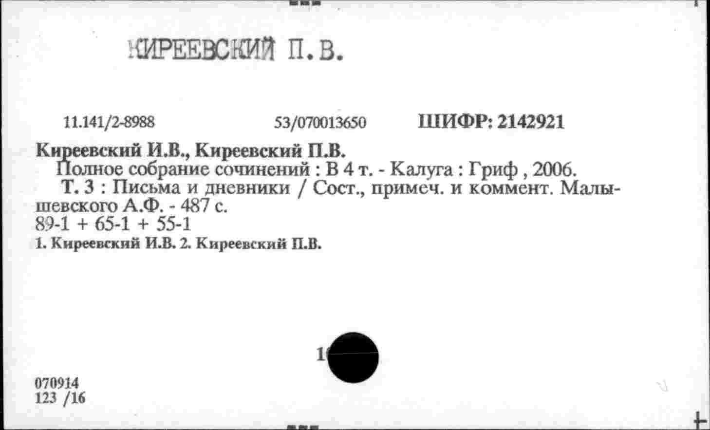 ﻿;{ИРЕЕВСШ П.В.
11.141/2-8988	53/070013650 ШИФР: 2142921
Киреевский И.В., Киреевский П.В.
Полное собрание сочинений : В 4 т. - Калуга : Гриф , 2006.
Т. 3 : Письма и дневники / Сост., примеч. и коммент. Малы-шевского А.Ф. - 487 с. 89-1 + 65-1 + 55-1
1. Киреевский И.В. 2. Киреевский П.В.
070914
123 /1«